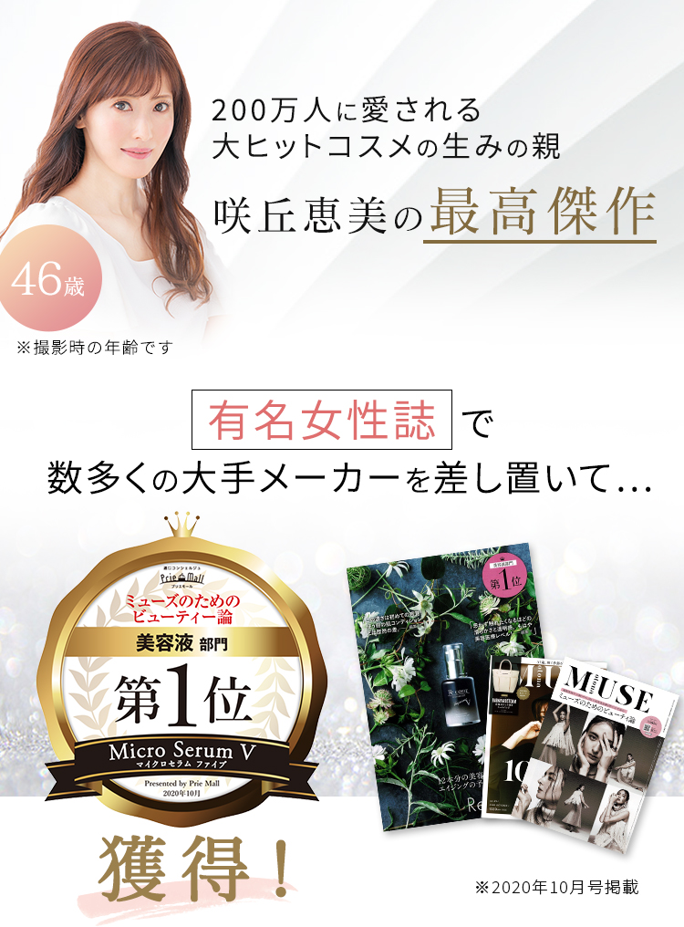 200万人に愛される大ヒットコスメの生みの親 咲丘恵美の最高傑作 46歳 ※撮影時の年齢です 有名女性誌で数多くの大手メーカーを差し置いて… ミューズのためのビューティー論 美容液部門 第1位 獲得！ ※2020年10月号掲載
