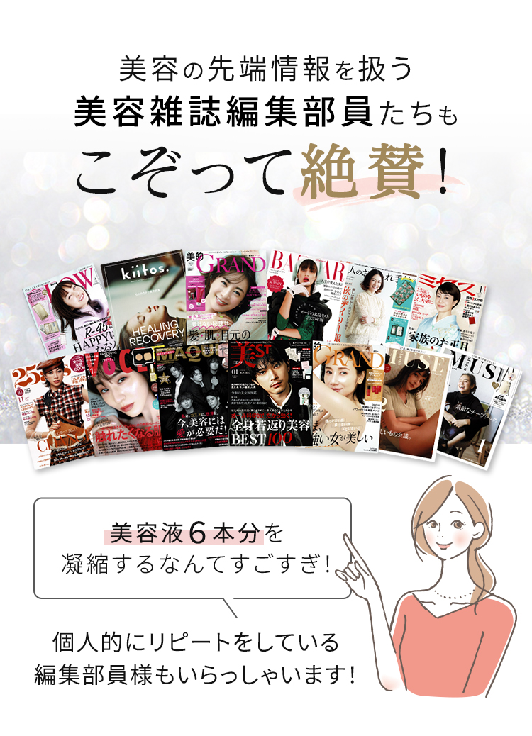 美容の先端情報を扱う美容雑誌編集部員たちもこぞって絶賛! 美容液６本分を凝縮するなんてすごすぎ！ 個人的にリピートをしている編集部員様もいらっしゃいます！