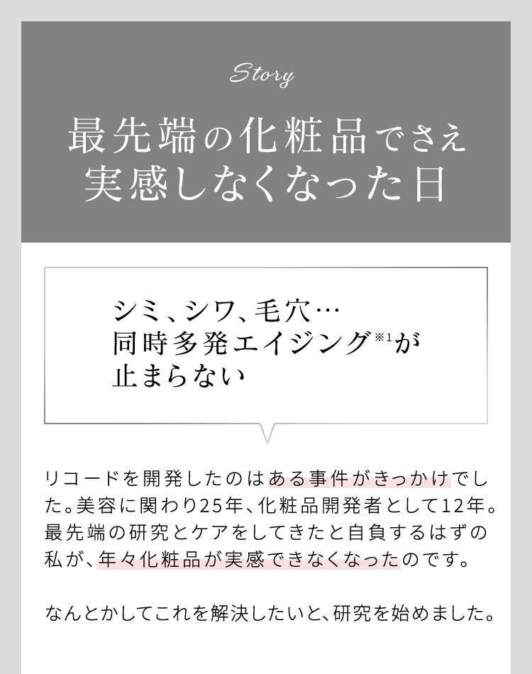 Story 最先端の化粧品でさえ実感しなくなった日 シミ、シワ、毛穴…同時多発エイジング※1が止まらない リコードを開発したのはある事件がきっかけでした。美容に関わり25年、化粧品開発者として12年。最先端の研究とケアをしてきたと自負するはずの私が、年々化粧品が実感できなくなったのです。 なんとかしてこれを解決したいと、研究を始めました。