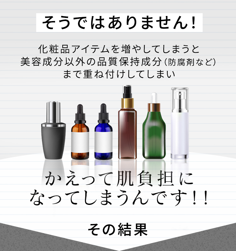 そうではありません！ 化粧品アイテムを増やしてしまうと美容成分以外の品質保持成分（防腐剤など）まで重ね付けしてしまい かえって肌負担になってしまうんです！！ その結果