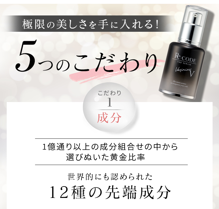 極限の美しさを手に入れる！ 5つのこだわり こだわり1 成分 1億通り以上の成分組合せの中から選びぬいた黄金比率 世界的にも認められた 12種の先端成分