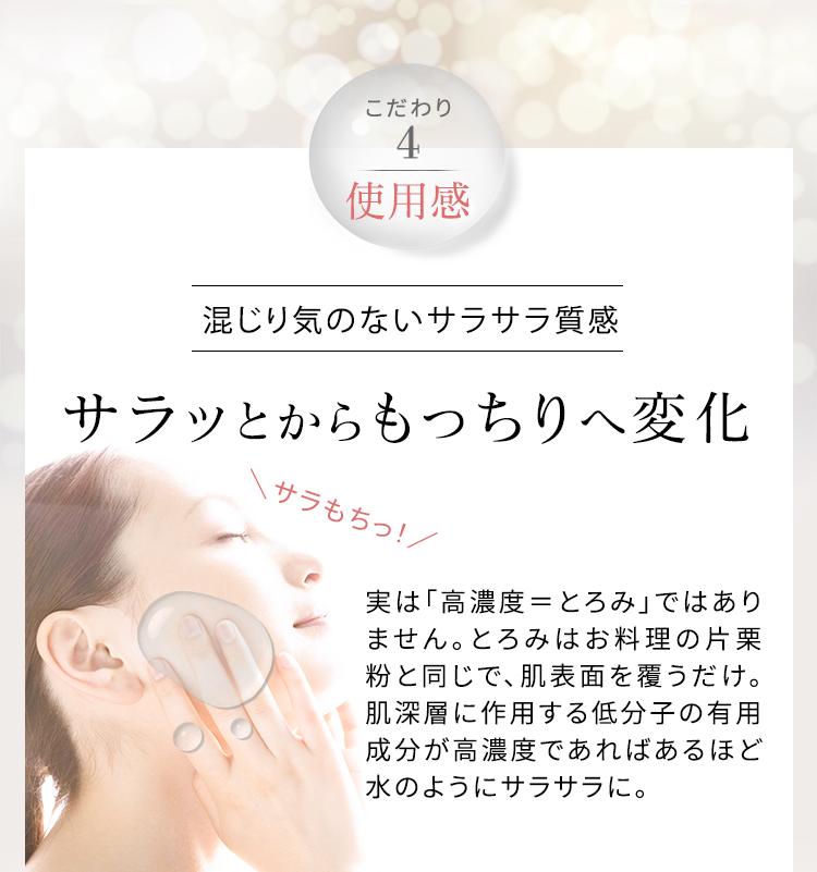 こだわり4 使用感 混じり気のないサラサラ質感 サラッとからもっちりへ変化 実は「高濃度＝とろみ」ではありません。とろみはお料理の片栗粉と同じで、肌表面を覆うだけ。肌深層に作用する低分子の有用成分が高濃度であればあるほど水のようにサラサラに。