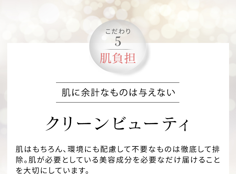 こだわり5 肌負担 肌に余計なものは与えない クリーンビューティ 肌はもちろん、環境にも配慮して不要なものは徹底して排除。肌が必要としている美容成分を必要なだけ届けることを大切にしています。