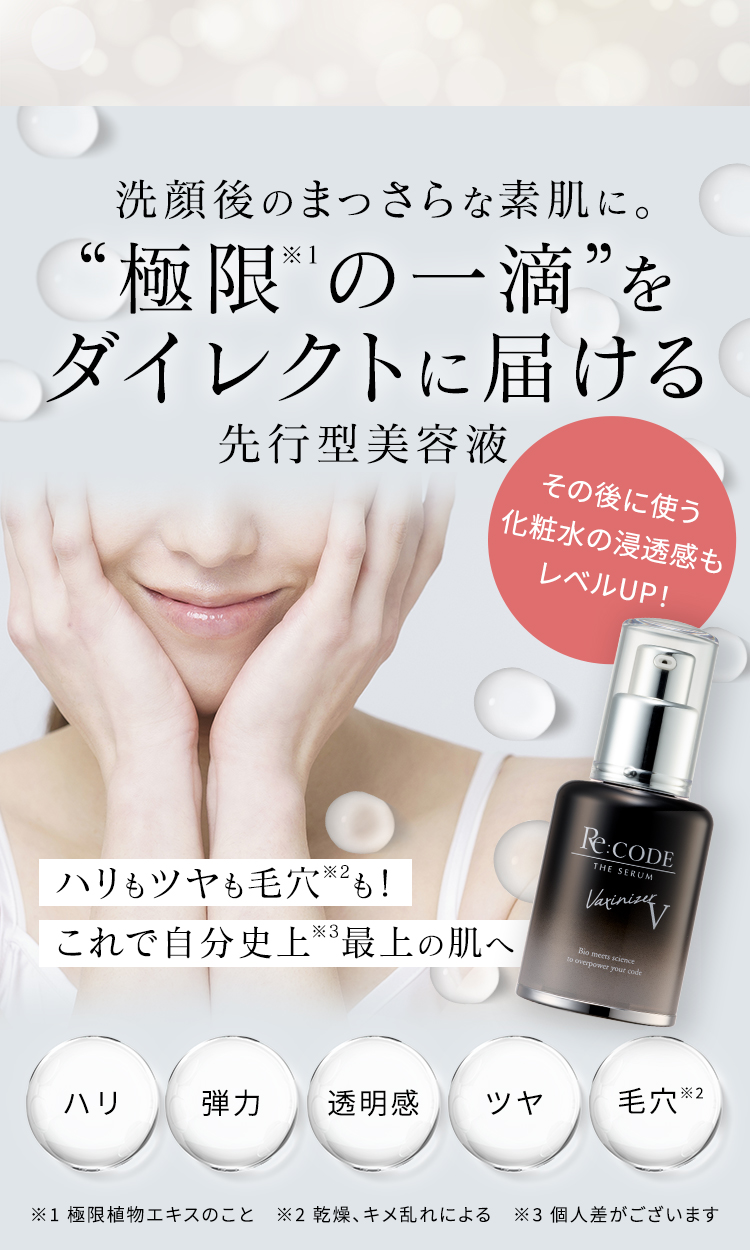 洗顔後のまっさらな素肌に。 “極限※1の一滴”をダイレクトに届ける先行型美容液 その後に使う化粧水の浸透感もレベルUP！ ハリもツヤも毛穴※2も！これで自分史上※3最上の肌へ ハリ 弾力 透明感 ツヤ 毛穴※2 ※1 極限植物エキスのこと ※2 乾燥、キメ乱れによる ※3 個人差がございます
