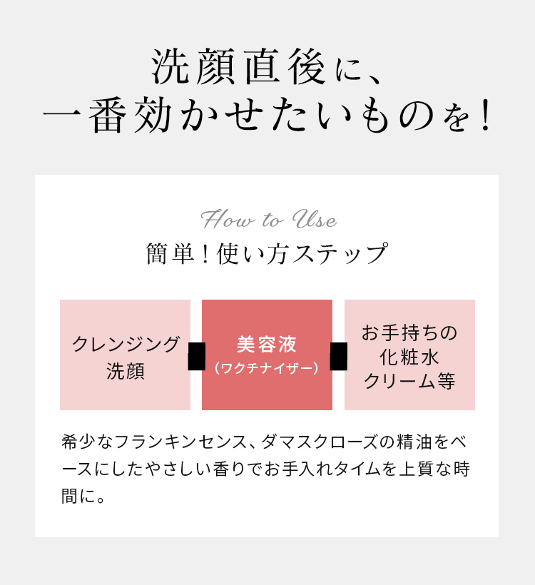 洗顔直後に、一番効かせたいものを！ 簡単！使い方ステップ クレンジング洗顔 美容液（マイクロセラム） お手持ちの化粧水クリーム等 希少なフランキンセンス、ダマスクローズの精油をベースにしたやさしい香りでお手入れタイムを上質な時間に。