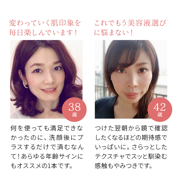 変わっていく肌印象を毎日楽しんでいます！ 何を使っても満足できなかったのに、洗顔後にプラスするだけで済むなんて！あらゆる年齢サインにもオススメの1本です。（38歳） これでもう美容液選びに悩まない！ つけた翌朝から鏡で確認したくなるほどの期待感でいっぱいに。さらっとしたテクスチャでスッと馴染む感触もやみつきです。（42歳）