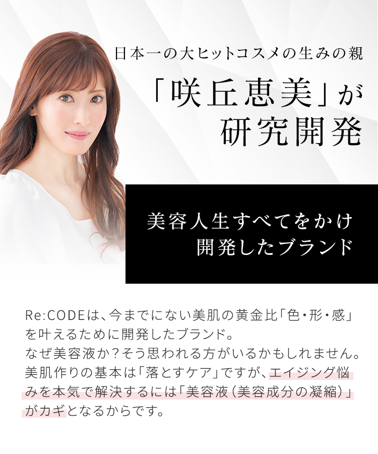 日本一の大ヒットコスメの生みの親 「咲丘恵美」が研究開発 美容人生すべてをかけ開発したブランド Re:CODEは、今までにない美肌の黄金比「色・形・感」を叶えるために開発したブランド。なぜ美容液か？そう思われる方がいるかもしれません。美肌作りの基本は「落とすケア」ですが、エイジング悩みを本気で解決するには「美容液（美容成分の凝縮）」がカギとなるからです。