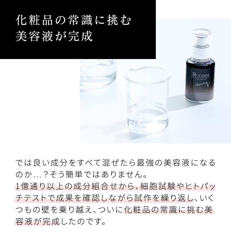 化粧品の常識に挑む美容液が完成 では良い成分をすべて混ぜたら最強の美容液になるのか…？そう簡単ではありません。1億通り以上の成分組合せから、細胞試験やヒトパッチテストで成果を確認しながら試作を繰り返し、いくつもの壁を乗り越え、ついに化粧品の常識に挑む美容液が完成したのです。
