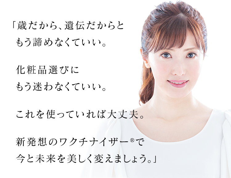 「歳だから、遺伝だからともう諦めなくていい。 化粧品選びにもう迷わなくていい。 これを使っていれば大丈夫。 新発想のワクチナイザー®で今と未来を美しく変えましょう。」