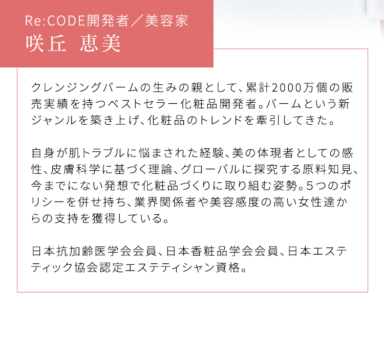 Re:CODE開発者／美容家 咲丘 恵美 クレンジングバームの生みの親として、累計2000万個の販売実績を持つベストセラー化粧品開発者。バームという新ジャンルを築き上げ、化粧品のトレンドを牽引してきた。 自身が肌トラブルに悩まされた経験、美の体現者としての感性、皮膚科学に基づく理論、グローバルに探究する原料知見、今までにない発想で化粧品づくりに取り組む姿勢。５つのポリシーを併せ持ち、業界関係者や美容感度の高い女性達からの支持を獲得している。 日本抗加齢医学会会員、日本香粧品学会会員、日本エステティック協会認定エステティシャン資格。