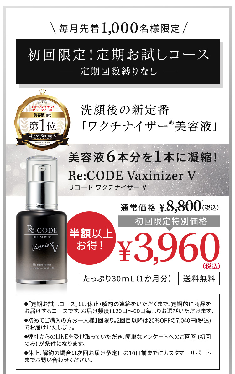毎月先着1,000名様限定　初回限定！定期お試しコース　定期回数縛りなし 洗顔後の新定番 「ワクチナイザー®美容液」 美容液6本分を1本に凝縮！ Re:CODE Vaxinizer V リコード ワクチナイザー V 初回限定特別価格¥3,960（税込）たっぷり30ｍL（1か月分） 送料無料 ●「定期お試しコース」は、休止・解約の連絡をいただくまで、定期的に商品をお届けするコースです。お届け頻度は20日～60日毎よりお選びいただけます。 ●初めてご購入の方お一人様1回限り。2回目以降は20％OFFの7,040円（税込）でお届けいたします。 ●休止、解約の場合は次回お届け予定日の10日前までにカスタマーサポートまでご連絡ください。なお、マイアカウントからもお手続きいただけます。 ●商品はヤマト運輸でお届けします。